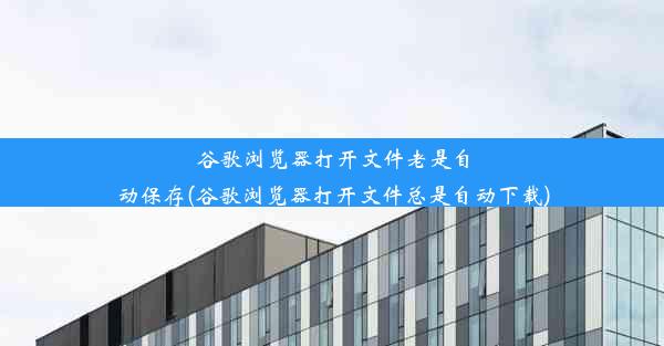 谷歌浏览器打开文件老是自动保存(谷歌浏览器打开文件总是自动下载)