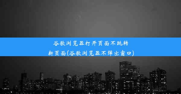 谷歌浏览器打开页面不跳转新页面(谷歌浏览器不弹出窗口)