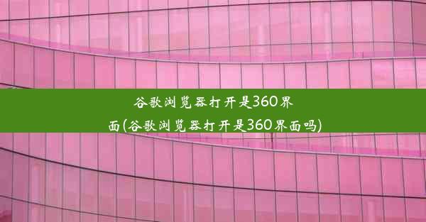 谷歌浏览器打开是360界面(谷歌浏览器打开是360界面吗)