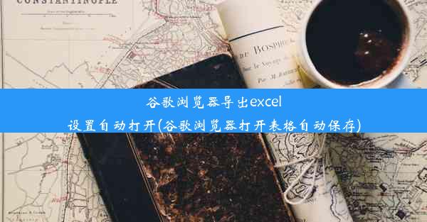 谷歌浏览器导出excel设置自动打开(谷歌浏览器打开表格自动保存)