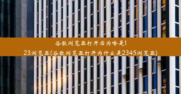 谷歌浏览器打开后为啥是123浏览器(谷歌浏览器打开为什么是2345浏览器)