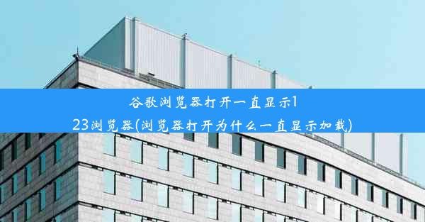 谷歌浏览器打开一直显示123浏览器(浏览器打开为什么一直显示加载)