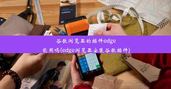 谷歌浏览器的插件edge能用吗(edge浏览器安装谷歌插件)