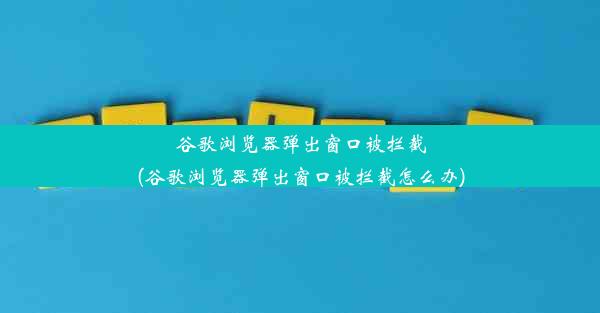 谷歌浏览器弹出窗口被拦截(谷歌浏览器弹出窗口被拦截怎么办)