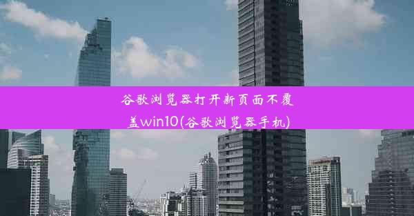 谷歌浏览器打开新页面不覆盖win10(谷歌浏览器手机)