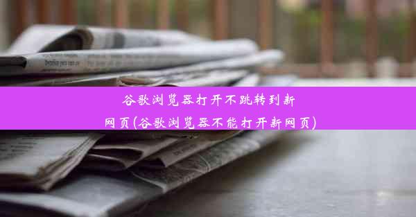 谷歌浏览器打开不跳转到新网页(谷歌浏览器不能打开新网页)