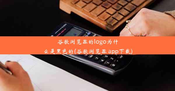 谷歌浏览器的logo为什么是黑色的(谷歌浏览器 app下载)