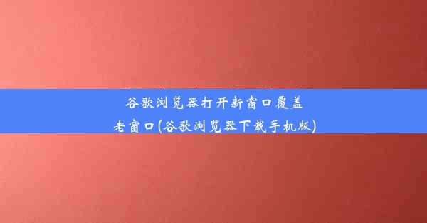 谷歌浏览器打开新窗口覆盖老窗口(谷歌浏览器下载手机版)