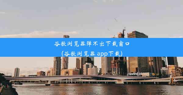 谷歌浏览器弹不出下载窗口(谷歌浏览器 app下载)