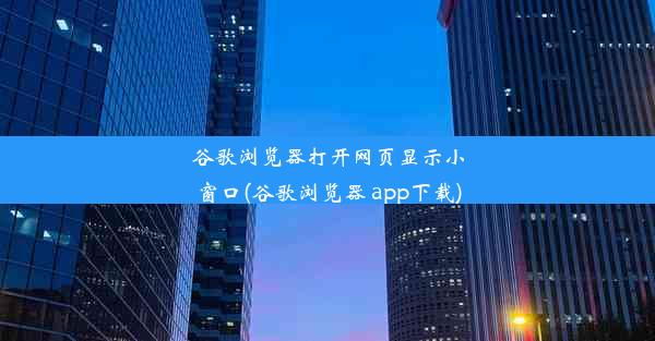 谷歌浏览器打开网页显示小窗口(谷歌浏览器 app下载)