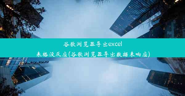 谷歌浏览器导出excel表格没反应(谷歌浏览器导出数据未响应)