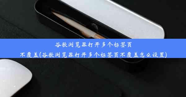 谷歌浏览器打开多个标签页不覆盖(谷歌浏览器打开多个标签页不覆盖怎么设置)