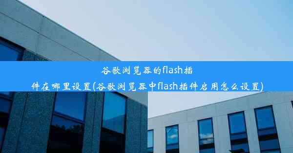 谷歌浏览器的flash插件在哪里设置(谷歌浏览器中flash插件启用怎么设置)