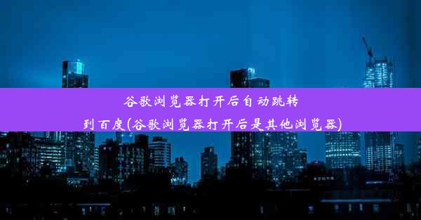 谷歌浏览器打开后自动跳转到百度(谷歌浏览器打开后是其他浏览器)