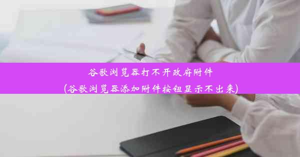 谷歌浏览器打不开政府附件(谷歌浏览器添加附件按钮显示不出来)