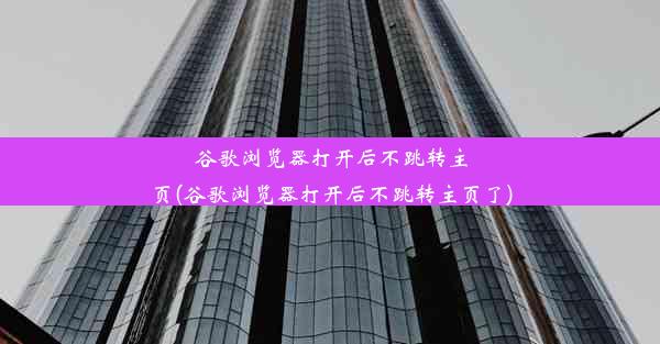 谷歌浏览器打开后不跳转主页(谷歌浏览器打开后不跳转主页了)