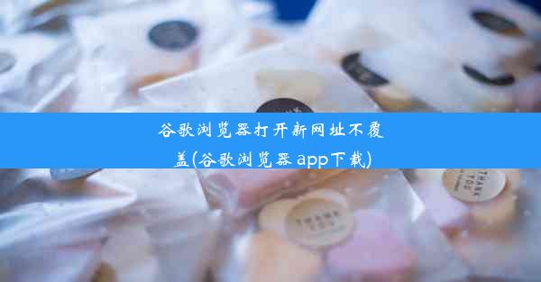 谷歌浏览器打开新网址不覆盖(谷歌浏览器 app下载)