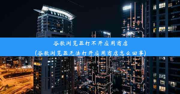 谷歌浏览器打不开应用商店(谷歌浏览器无法打开应用商店怎么回事)