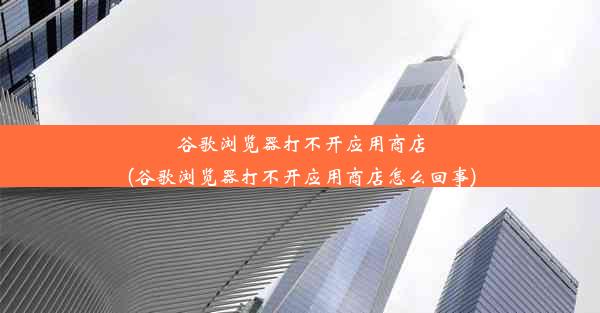 谷歌浏览器打不开应用商店(谷歌浏览器打不开应用商店怎么回事)