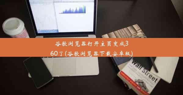 谷歌浏览器打开主页变成360了(谷歌浏览器下载安卓版)