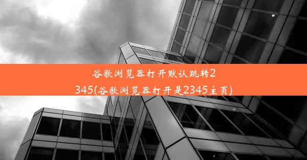 谷歌浏览器打开默认跳转2345(谷歌浏览器打开是2345主页)