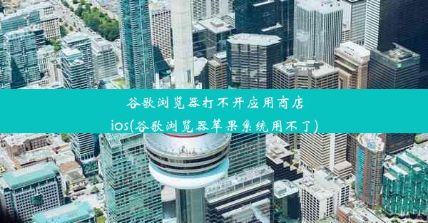 谷歌浏览器打不开应用商店ios(谷歌浏览器苹果系统用不了)