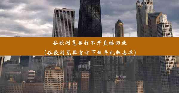 谷歌浏览器打不开直播回放(谷歌浏览器官方下载手机版安卓)