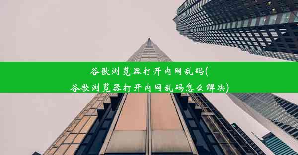 谷歌浏览器打开内网乱码(谷歌浏览器打开内网乱码怎么解决)