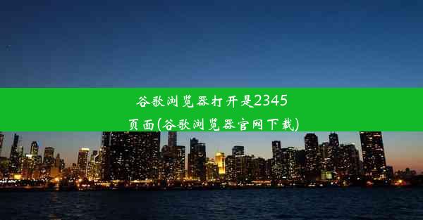 谷歌浏览器打开是2345页面(谷歌浏览器官网下载)