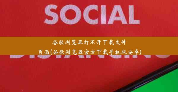 谷歌浏览器打不开下载文件页面(谷歌浏览器官方下载手机版安卓)