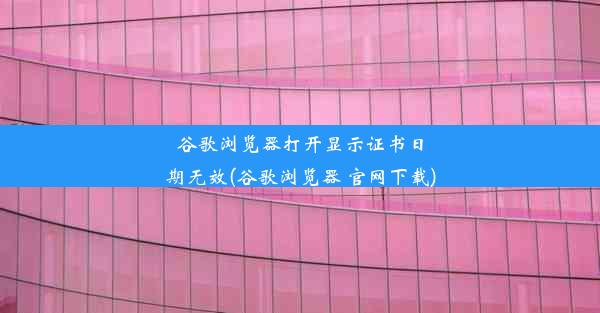 谷歌浏览器打开显示证书日期无效(谷歌浏览器 官网下载)