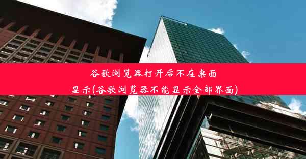 谷歌浏览器打开后不在桌面显示(谷歌浏览器不能显示全部界面)