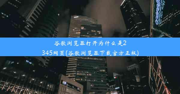 谷歌浏览器打开为什么是2345网页(谷歌浏览器下载官方正版)