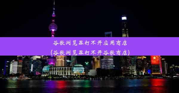 谷歌浏览器打不开应用商店(谷歌浏览器打不开谷歌商店)