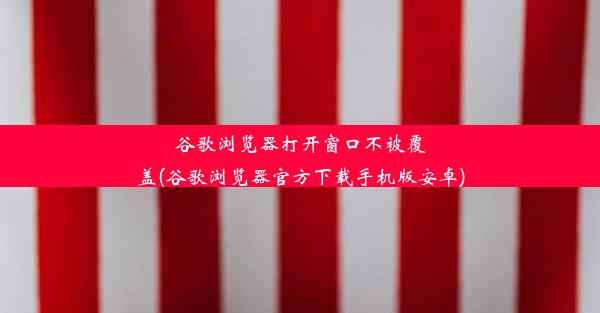 谷歌浏览器打开窗口不被覆盖(谷歌浏览器官方下载手机版安卓)