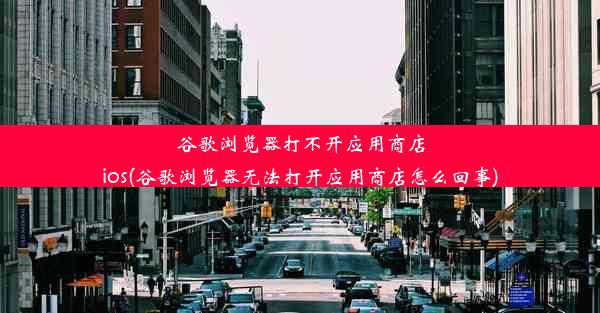 谷歌浏览器打不开应用商店ios(谷歌浏览器无法打开应用商店怎么回事)