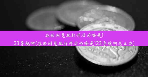 谷歌浏览器打开后为啥是123导航啊(谷歌浏览器打开后为啥是123导航啊怎么办)