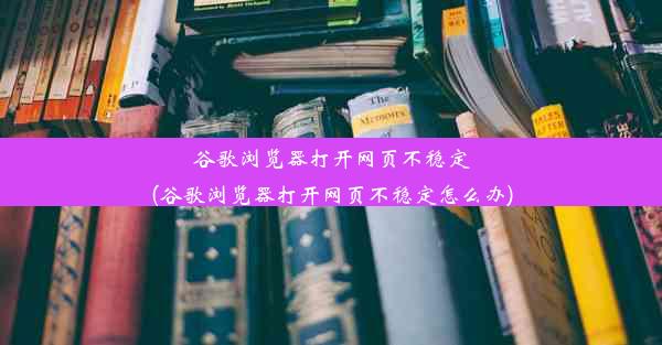 谷歌浏览器打开网页不稳定(谷歌浏览器打开网页不稳定怎么办)