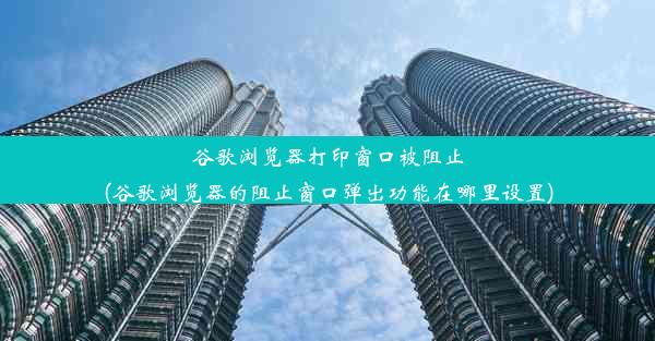 谷歌浏览器打印窗口被阻止(谷歌浏览器的阻止窗口弹出功能在哪里设置)