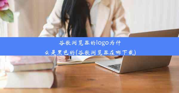 谷歌浏览器的logo为什么是黑色的(谷歌浏览器在哪下载)