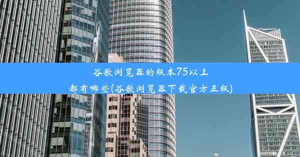 谷歌浏览器的版本75以上都有哪些(谷歌浏览器下载官方正版)