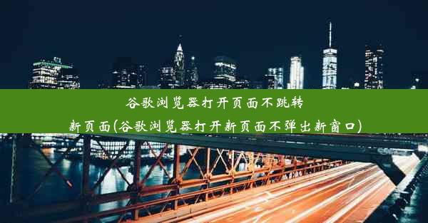 谷歌浏览器打开页面不跳转新页面(谷歌浏览器打开新页面不弹出新窗口)