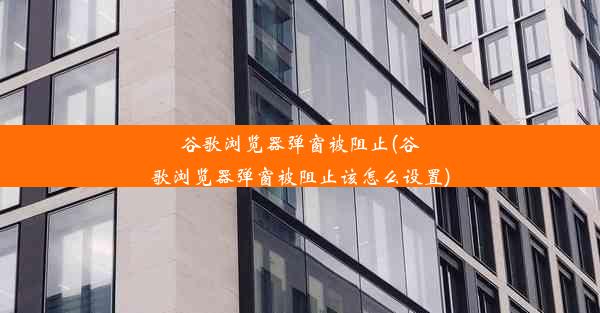 谷歌浏览器弹窗被阻止(谷歌浏览器弹窗被阻止该怎么设置)