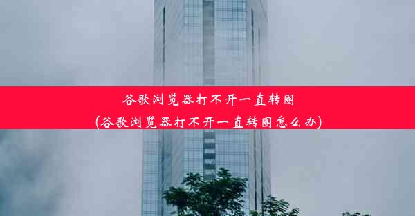 谷歌浏览器打不开一直转圈(谷歌浏览器打不开一直转圈怎么办)