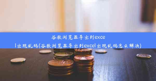 谷歌浏览器导出到excel出现乱码(谷歌浏览器导出到excel出现乱码怎么解决)