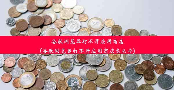 谷歌浏览器打不开应用商店(谷歌浏览器打不开应用商店怎么办)