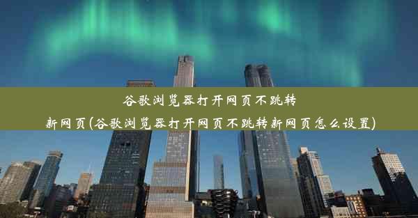 谷歌浏览器打开网页不跳转新网页(谷歌浏览器打开网页不跳转新网页怎么设置)