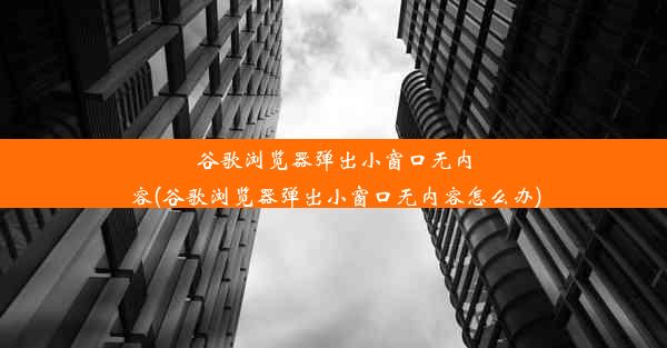 谷歌浏览器弹出小窗口无内容(谷歌浏览器弹出小窗口无内容怎么办)