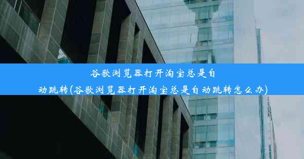 谷歌浏览器打开淘宝总是自动跳转(谷歌浏览器打开淘宝总是自动跳转怎么办)