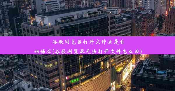 谷歌浏览器打开文件老是自动保存(谷歌浏览器无法打开文件怎么办)